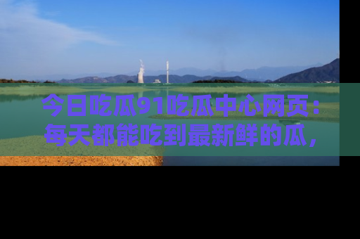 今日吃瓜91吃瓜中心网页：每天都能吃到最新鲜的瓜，八卦互动精彩无限！