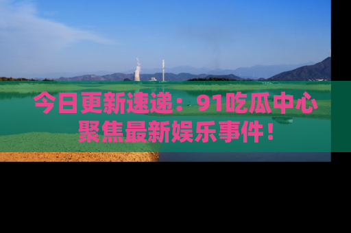 今日更新速递：91吃瓜中心聚焦最新娱乐事件！