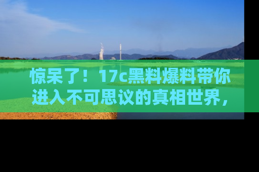 惊呆了！17c黑料爆料带你进入不可思议的真相世界，赶快看链接！