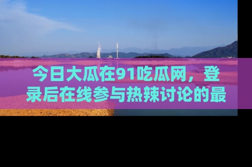 今日大瓜在91吃瓜网，登录后在线参与热辣讨论的最佳去处！