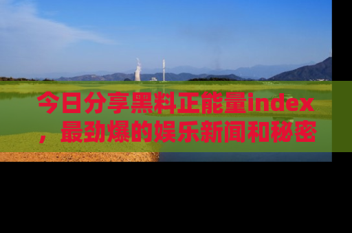 今日分享黑料正能量index，最劲爆的娱乐新闻和秘密等你来发现！
