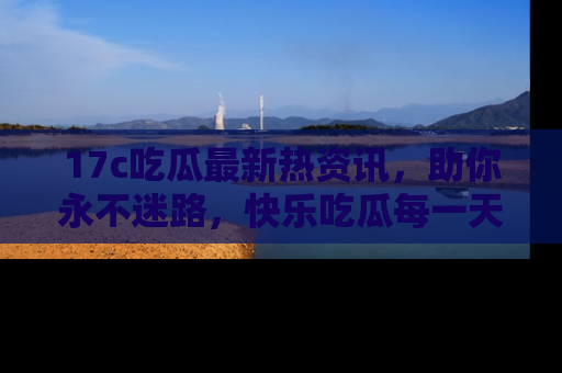 17c吃瓜最新热资讯,助你永不迷路,快乐吃瓜每一天!