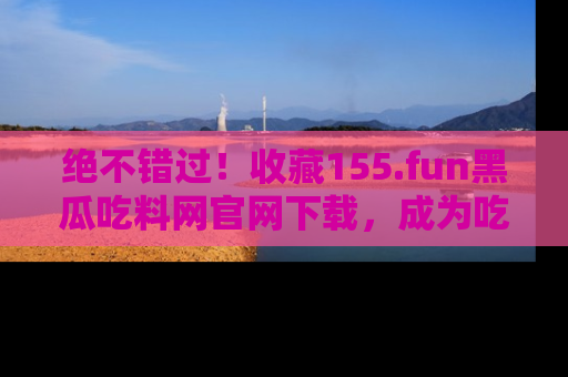 绝不错过！收藏155.fun黑瓜吃料网官网下载，成为吃瓜达人！