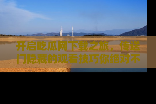 开启吃瓜网下载之旅，传送门隐藏的观看技巧你绝对不能错过！