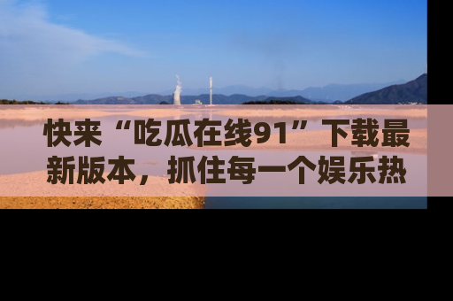 快来“吃瓜在线91”下载最新版本，抓住每一个娱乐热点的精彩瞬间！