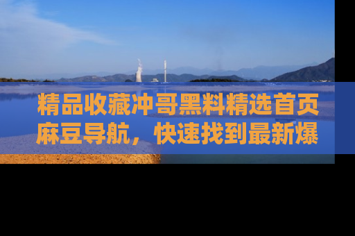 精品收藏冲哥黑料精选首页麻豆导航，快速找到最新爆料