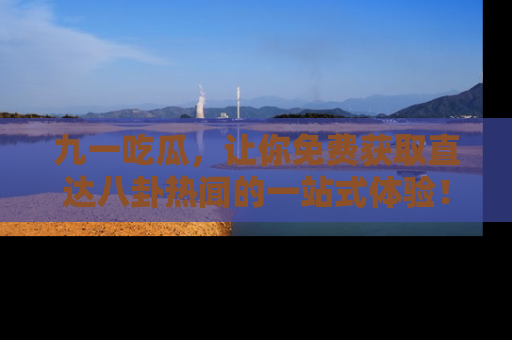 九一吃瓜，让你免费获取直达八卦热闻的一站式体验！