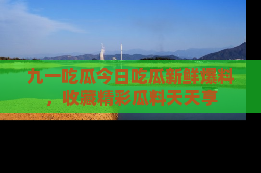 九一吃瓜今日吃瓜新鲜爆料，收藏精彩瓜料天天享