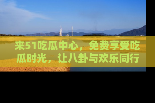 来51吃瓜中心，免费享受吃瓜时光，让八卦与欢乐同行！
