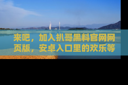 来吧，加入扒哥黑料官网网页版，安卓入口里的欢乐等着你！