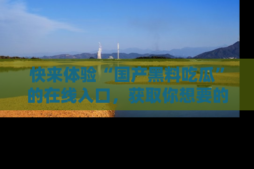 快来体验“国产黑料吃瓜”的在线入口，获取你想要的所有独家黑料！