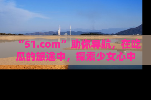 “51.com”助你导航,在吃瓜的旅途中,探索少女心中的小秘密喔!
