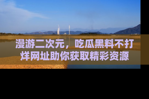 漫游二次元，吃瓜黑料不打烊网址助你获取精彩资源
