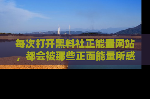 每次打开黑料社正能量网站，都会被那些正面能量所感染，一起加入不打烊的快乐吧！