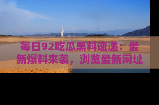 每日92吃瓜黑料速递：最新爆料来袭，浏览最新网址，畅享吃瓜乐趣！
