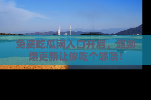 免费吃瓜网入口开启，超劲爆更新让你吃个够哦！