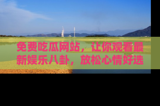 免费吃瓜网站，让你观看最新娱乐八卦，放松心情好选择