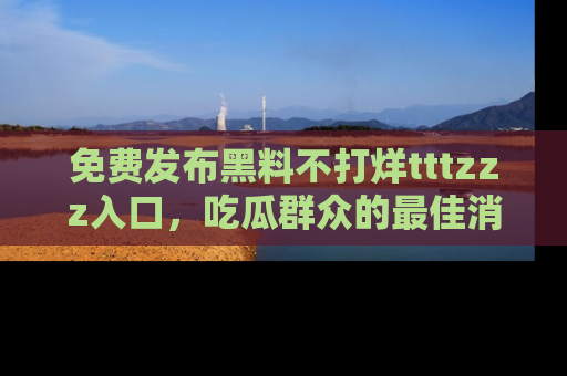 免费发布黑料不打烊tttzzz入口，吃瓜群众的最佳消息平台！