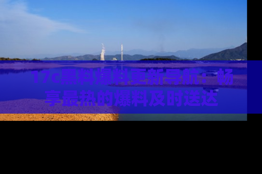 17c黑料爆料更新导航:畅享最热的爆料及时送达