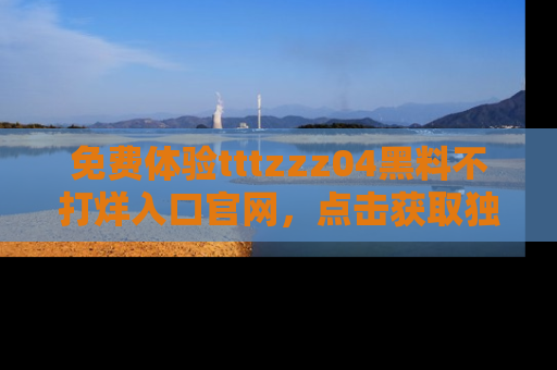 免费体验tttzzz04黑料不打烊入口官网，点击获取独家链接吧