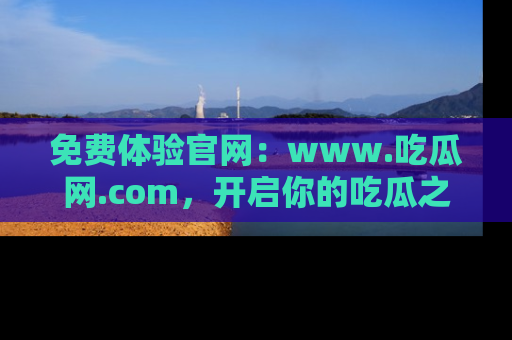 免费体验官网:www.吃瓜网.com,开启你的吃瓜之旅
