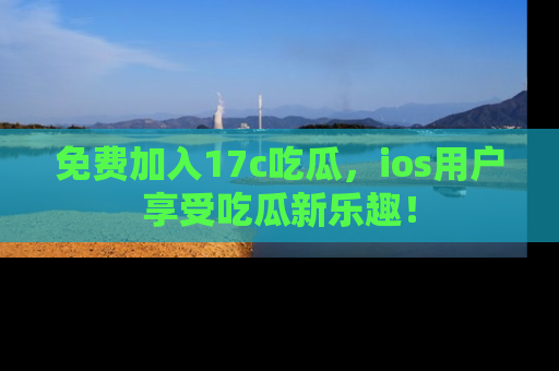 免费加入17c吃瓜，ios用户享受吃瓜新乐趣！