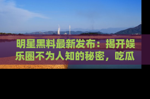 明星黑料最新发布:揭开娱乐圈不为人知的秘密,吃瓜者们请注意!