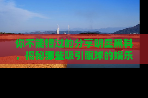你不能错过的分享明星黑料,揭秘那些吸引眼球的娱乐新闻。