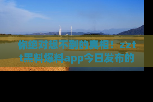 你绝对想不到的真相！zztt黑料爆料app今日发布的黑料让人叫绝！