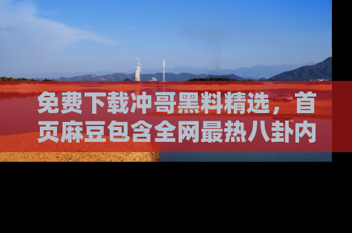 免费下载冲哥黑料精选,首页麻豆包含全网最热八卦内容