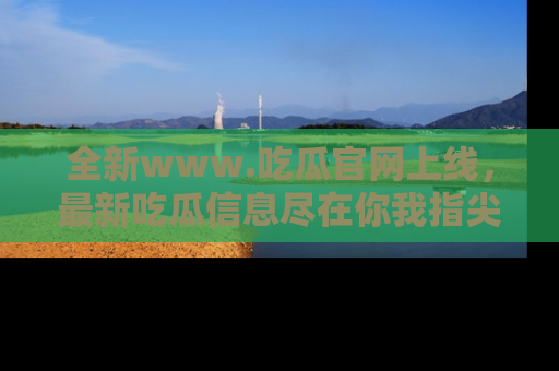 全新www.吃瓜官网上线，最新吃瓜信息尽在你我指尖！