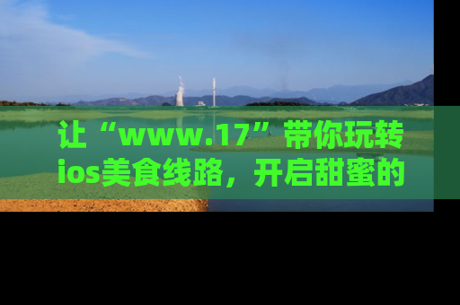 让“www.17”带你玩转ios美食线路，开启甜蜜的吃瓜时光吧！