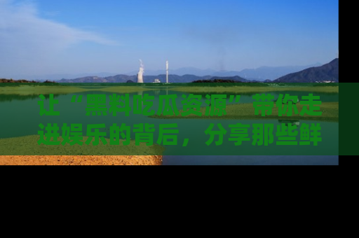 让“黑料吃瓜资源”带你走进娱乐的背后，分享那些鲜为人知的黑料，成为吃瓜界的资深玩家！