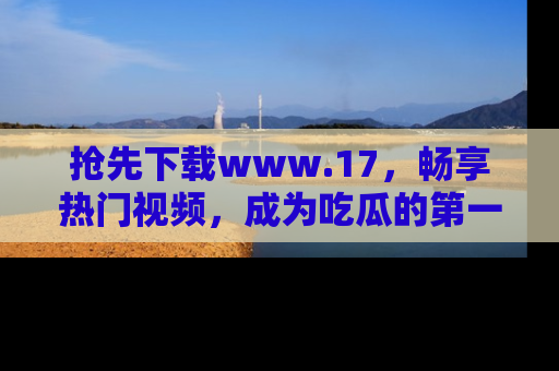 抢先下载www.17，畅享热门视频，成为吃瓜的第一手信息者！