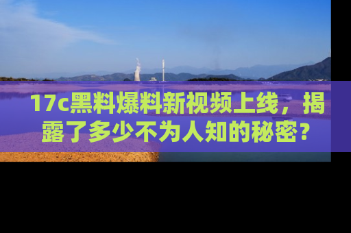 17c黑料爆料新视频上线,揭露了多少不为人知的秘密?