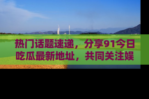 热门话题速递，分享91今日吃瓜最新地址，共同关注娱乐圈的风云变幻！