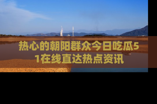 热心的朝阳群众今日吃瓜51在线直达热点资讯