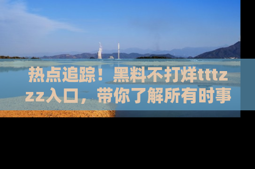热点追踪！黑料不打烊tttzzz入口，带你了解所有时事动态，赶紧打开网址链接！