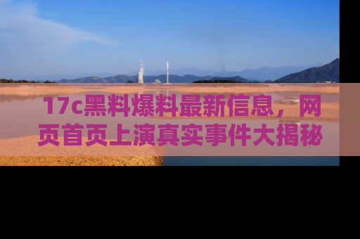 17c黑料爆料最新信息,网页首页上演真实事件大揭秘