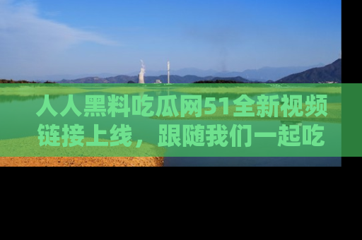 人人黑料吃瓜网51全新视频链接上线，跟随我们一起吃瓜围观！