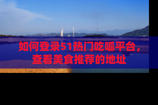 如何登录51热门吃呱平台，查看美食推荐的地址
