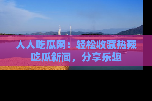 人人吃瓜网：轻松收藏热辣吃瓜新闻，分享乐趣