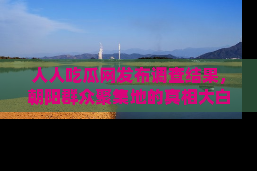 人人吃瓜网发布调查结果，朝阳群众聚集地的真相大白