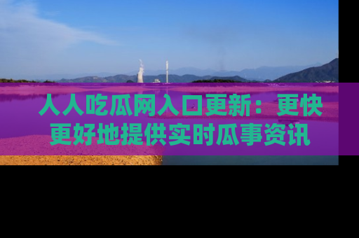 人人吃瓜网入口更新：更快更好地提供实时瓜事资讯