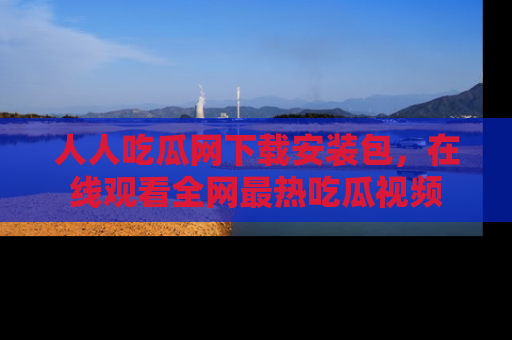 人人吃瓜网下载安装包，在线观看全网最热吃瓜视频