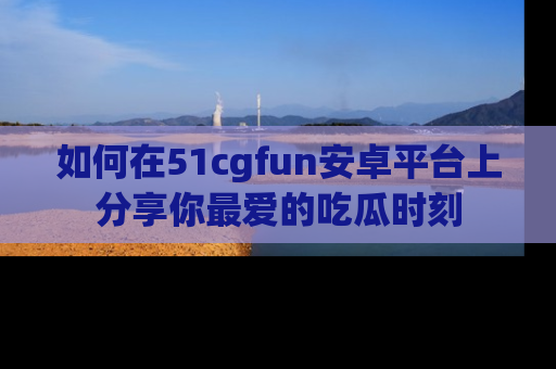 如何在51cgfun安卓平台上分享你最爱的吃瓜时刻