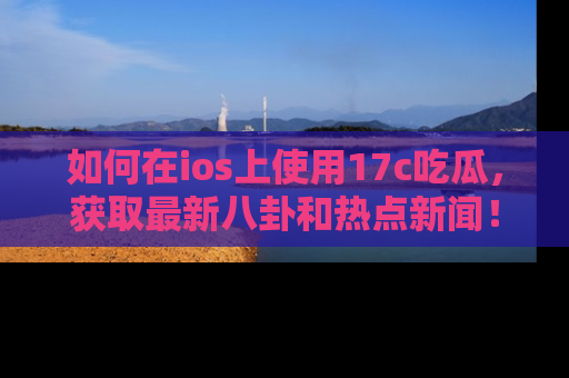 如何在ios上使用17c吃瓜，获取最新八卦和热点新闻！
