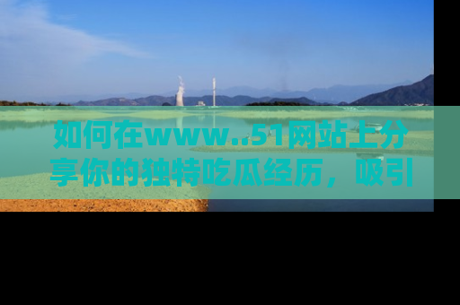 如何在www..51网站上分享你的独特吃瓜经历，吸引更多用户关注
