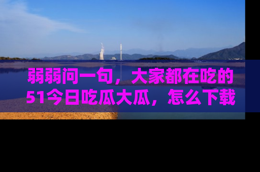 弱弱问一句，大家都在吃的51今日吃瓜大瓜，怎么下载登录才能体验最新入口？