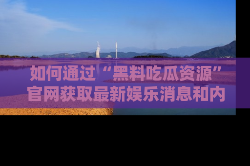 如何通过“黑料吃瓜资源”官网获取最新娱乐消息和内幕爆料